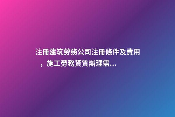 注冊建筑勞務公司注冊條件及費用，施工勞務資質辦理需要多少錢-第1張-觀點-玄機派